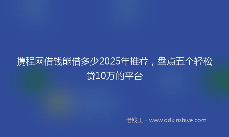 携程网借钱能借多少2025年推荐，盘点五个轻松贷10万的平台