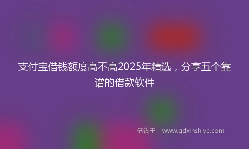 支付宝借钱额度高不高2025年精选，分享五个靠谱的借款软件