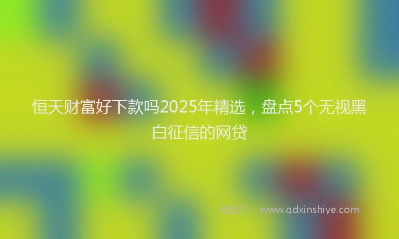 恒天财富好下款吗2025年精选，盘点5个无视黑白征信的网贷