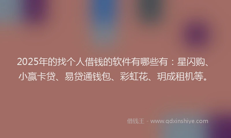 2025年的找个人借钱的软件有哪些有：星闪购、小赢卡贷、易贷通钱包、彩虹花、玥成租机等。