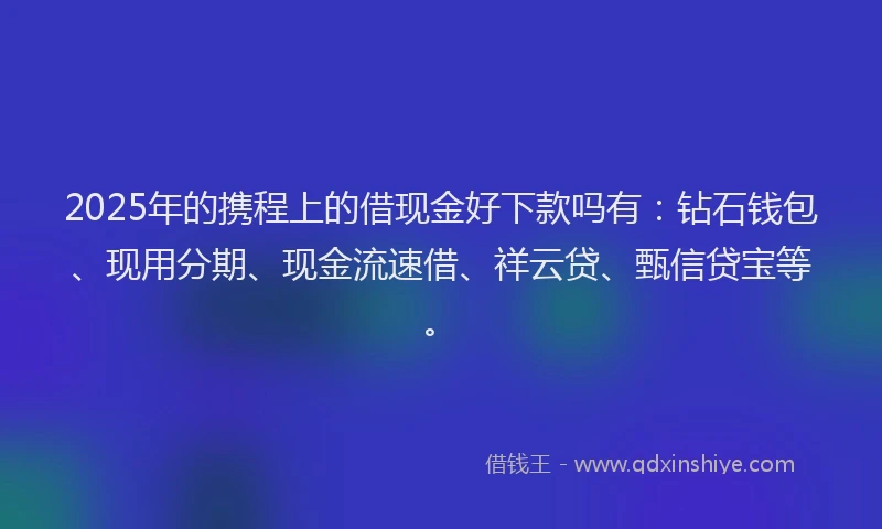 2025年的携程上的借现金好下款吗有：钻石钱包、现用分期、现金流速借、祥云贷、甄信贷宝等。