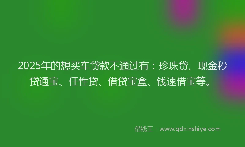 2025年的想买车贷款不通过有：珍珠贷、现金秒贷通宝、任性贷、借贷宝盒、钱速借宝等。