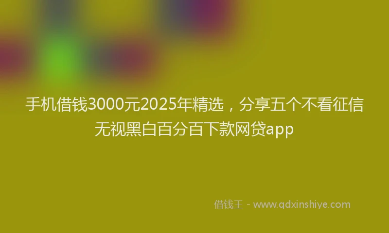 手机借钱3000元2025年精选，分享五个不看征信无视黑白百分百下款网贷app