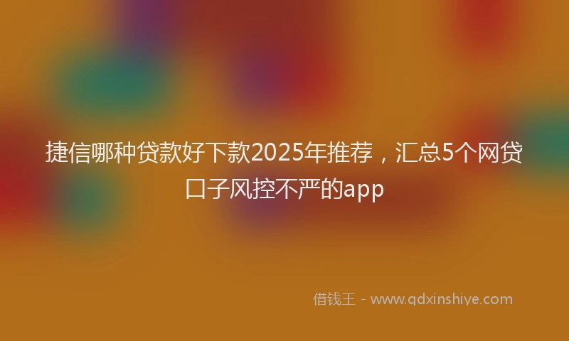 捷信哪种贷款好下款2025年推荐，汇总5个网贷口子风控不严的app