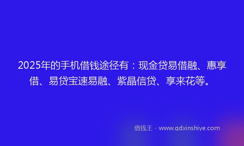 2025年的手机借钱途径有：现金贷易借融、惠享借、易贷宝速易融、紫晶信贷、享来花等。