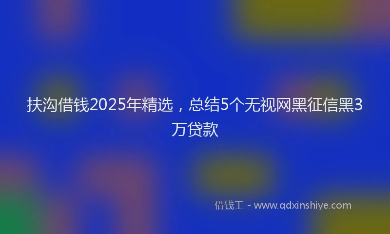 扶沟借钱2025年精选，总结5个无视网黑征信黑3万贷款