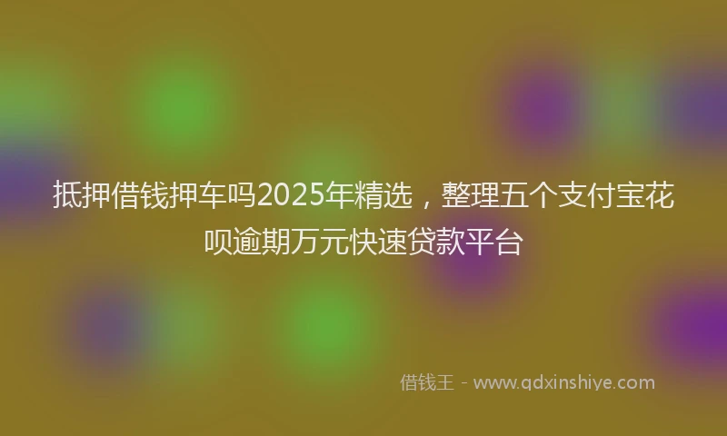 抵押借钱押车吗2025年精选，整理五个支付宝花呗逾期万元快速贷款平台