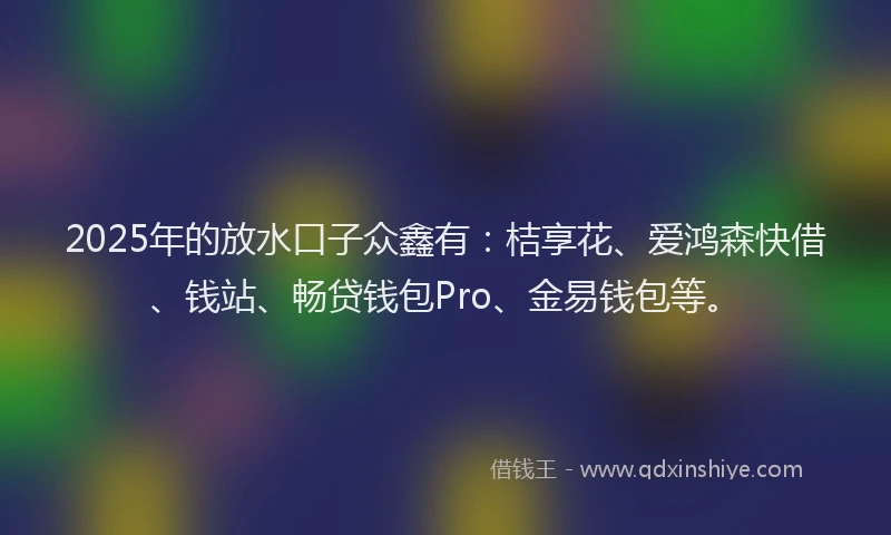 2025年的放水口子众鑫有：桔享花、爱鸿森快借、钱站、畅贷钱包Pro、金易钱包等。
