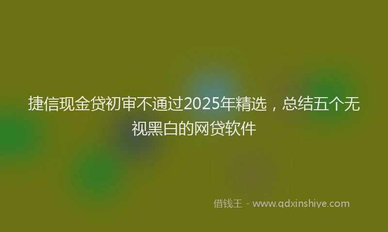 捷信现金贷初审不通过2025年精选，总结五个无视黑白的网贷软件