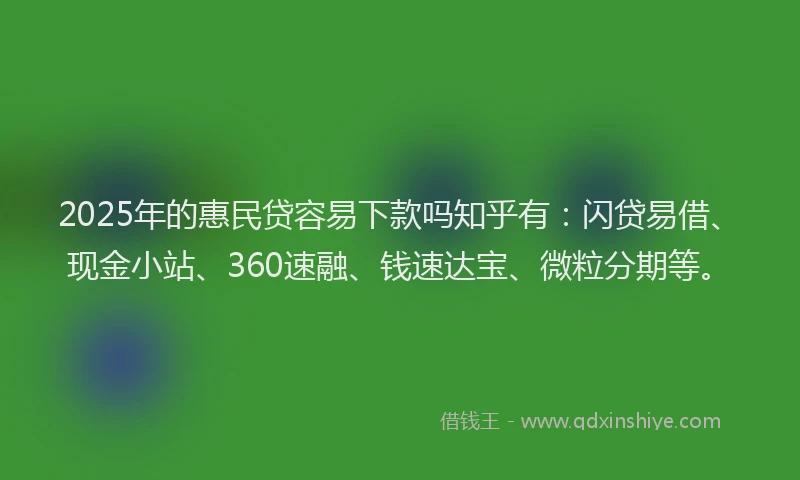 2025年的惠民贷容易下款吗知乎有：闪贷易借、现金小站、360速融、钱速达宝、微粒分期等。