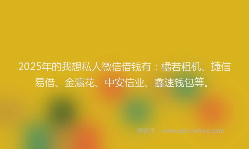 2025年的我想私人微信借钱有：橘若租机、捷信易借、金瀛花、中安信业、鑫速钱包等。