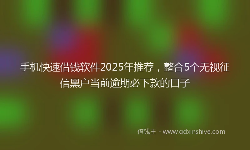 手机快速借钱软件2025年推荐，整合5个无视征信黑户当前逾期必下款的口子