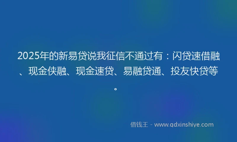 2025年的新易贷说我征信不通过有：闪贷速借融、现金侠融、现金速贷、易融贷通、投友快贷等。
