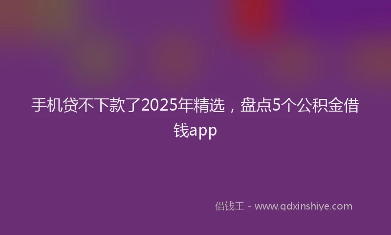 手机贷不下款了2025年精选，盘点5个公积金借钱app