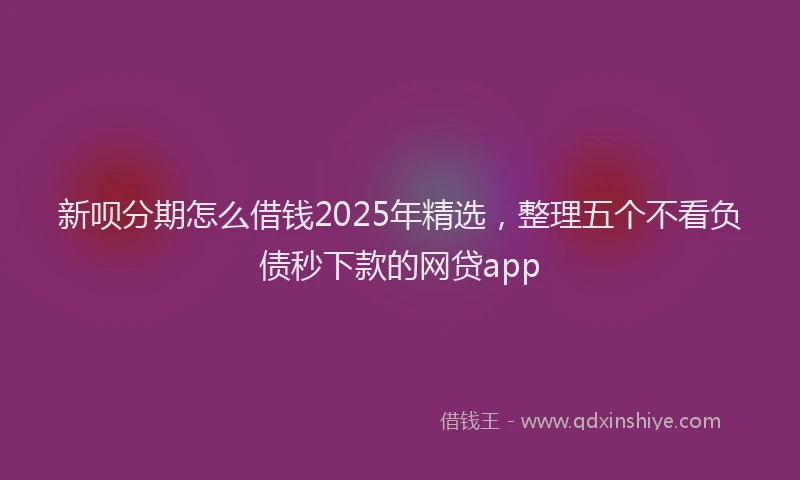 新呗分期怎么借钱2025年精选，整理五个不看负债秒下款的网贷app