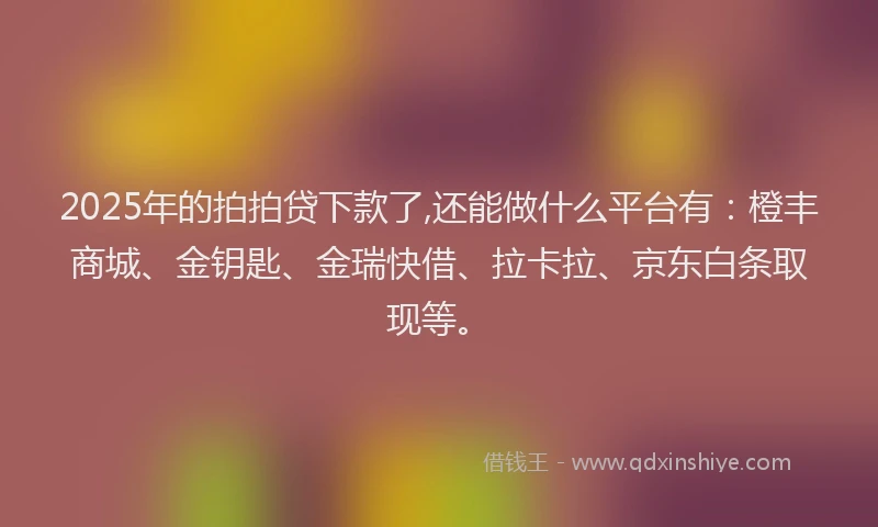 2025年的拍拍贷下款了,还能做什么平台有：橙丰商城、金钥匙、金瑞快借、拉卡拉、京东白条取现等。