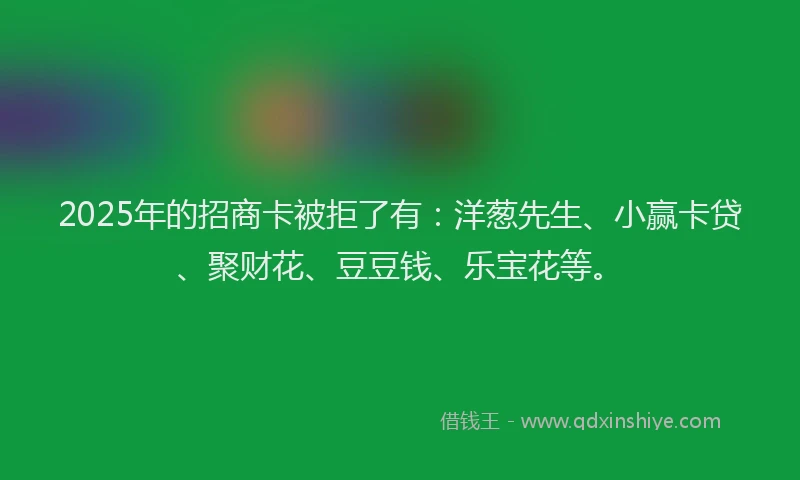 2025年的招商卡被拒了有：洋葱先生、小赢卡贷、聚财花、豆豆钱、乐宝花等。