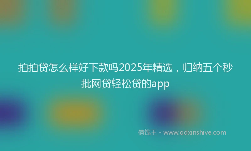 拍拍贷怎么样好下款吗2025年精选，归纳五个秒批网贷轻松贷的app