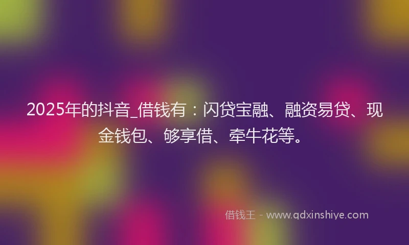 2025年的抖音_借钱有：闪贷宝融、融资易贷、现金钱包、够享借、牵牛花等。