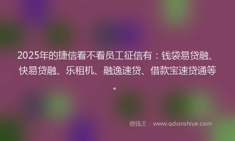2025年的捷信看不看员工征信有：钱袋易贷融、快易贷融、乐租机、融逸速贷、借款宝速贷通等。