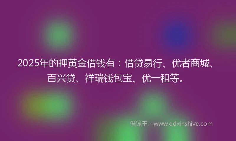 2025年的押黄金借钱有：借贷易行、优者商城、百兴贷、祥瑞钱包宝、优一租等。