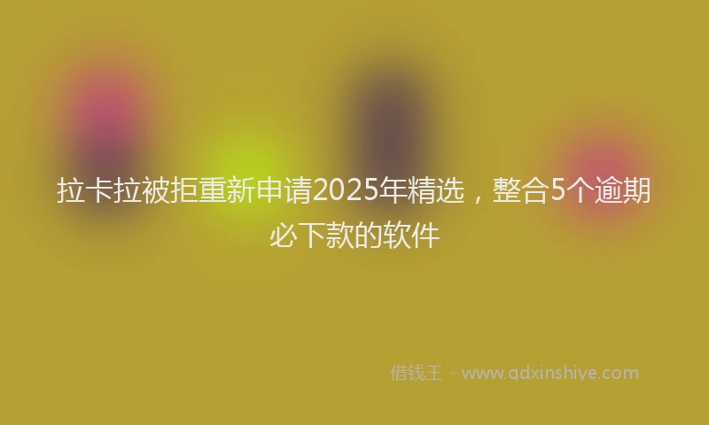 拉卡拉被拒重新申请2025年精选，整合5个逾期必下款的软件