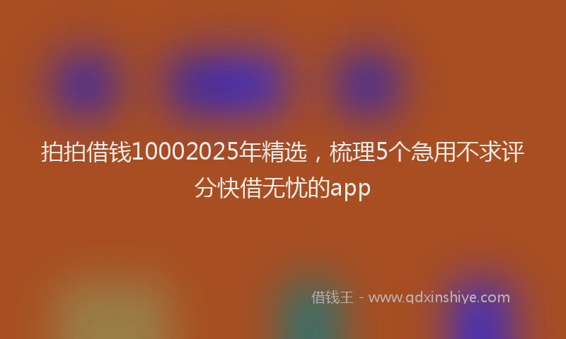 拍拍借钱10002025年精选，梳理5个急用不求评分快借无忧的app