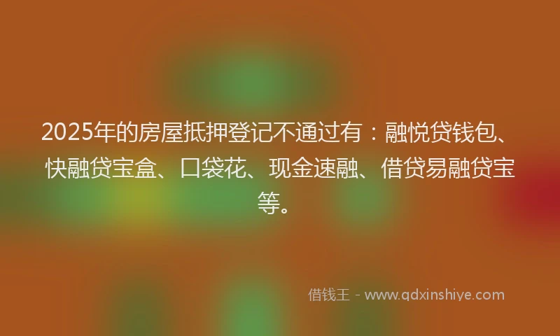 2025年的房屋抵押登记不通过有：融悦贷钱包、快融贷宝盒、口袋花、现金速融、借贷易融贷宝等。