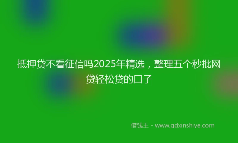抵押贷不看征信吗2025年精选，整理五个秒批网贷轻松贷的口子