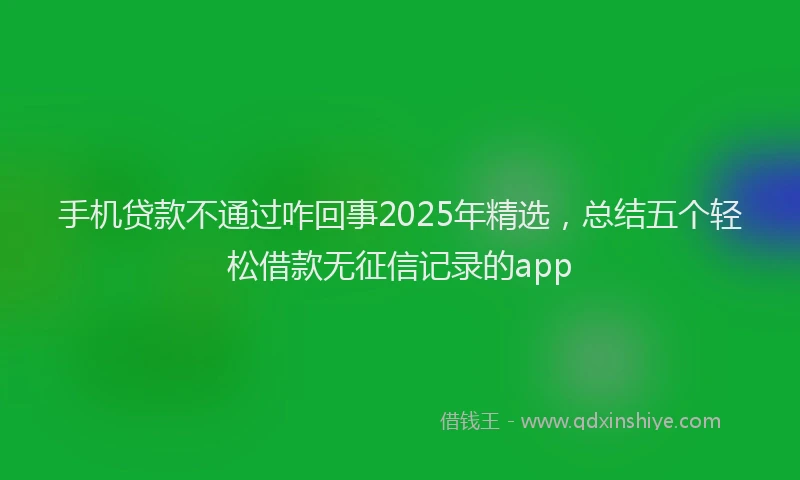 手机贷款不通过咋回事2025年精选，总结五个轻松借款无征信记录的app