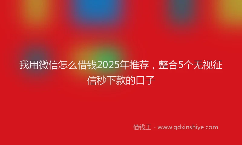 我用微信怎么借钱2025年推荐，整合5个无视征信秒下款的口子