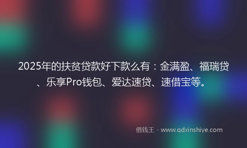 2025年的扶贫贷款好下款么有：金满盈、福瑞贷、乐享Pro钱包、爱达速贷、速借宝等。