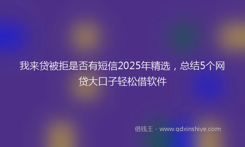 我来贷被拒是否有短信2025年精选，总结5个网贷大口子轻松借软件