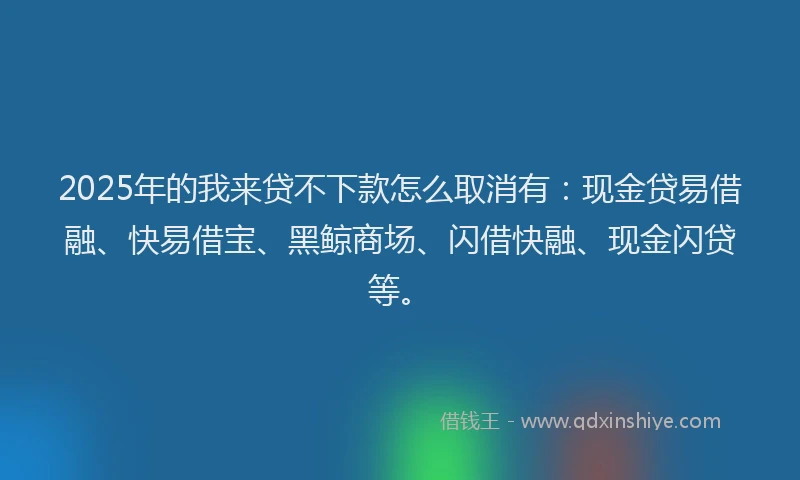 2025年的我来贷不下款怎么取消有：现金贷易借融、快易借宝、黑鲸商场、闪借快融、现金闪贷等。