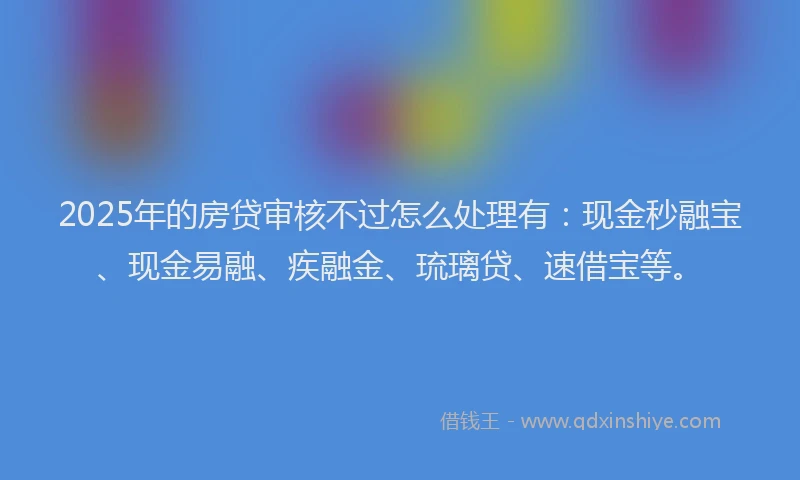 2025年的房贷审核不过怎么处理有：现金秒融宝、现金易融、疾融金、琉璃贷、速借宝等。
