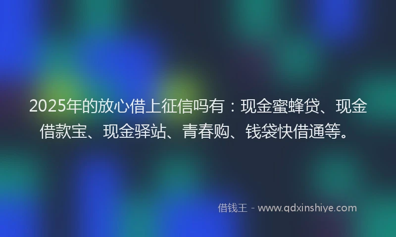2025年的放心借上征信吗有：现金蜜蜂贷、现金借款宝、现金驿站、青春购、钱袋快借通等。