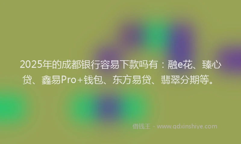 2025年的成都银行容易下款吗有：融e花、臻心贷、鑫易Pro+钱包、东方易贷、翡翠分期等。