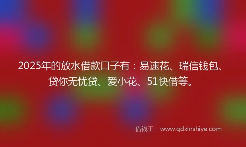 2025年的放水借款口子有：易速花、瑞信钱包、贷你无忧贷、爱小花、51快借等。