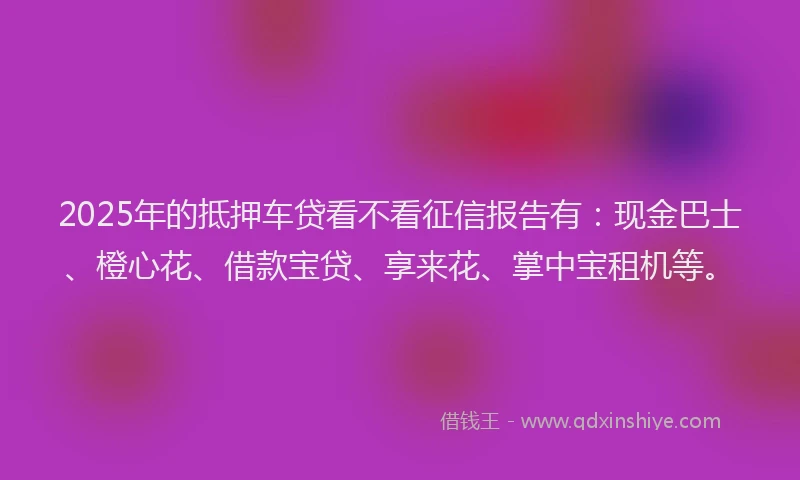 2025年的抵押车贷看不看征信报告有：现金巴士、橙心花、借款宝贷、享来花、掌中宝租机等。