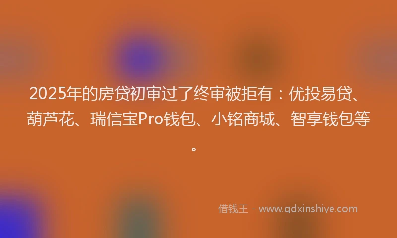 2025年的房贷初审过了终审被拒有：优投易贷、葫芦花、瑞信宝Pro钱包、小铭商城、智享钱包等。