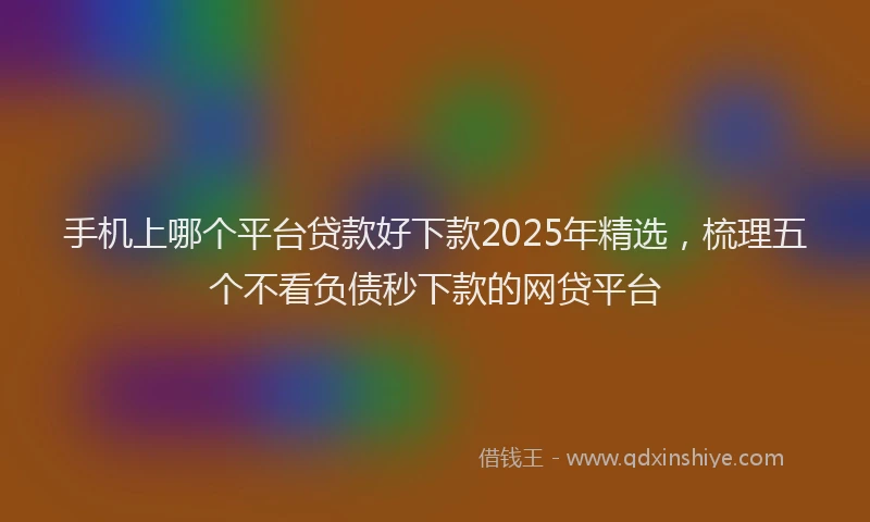 手机上哪个平台贷款好下款2025年精选，梳理五个不看负债秒下款的网贷平台