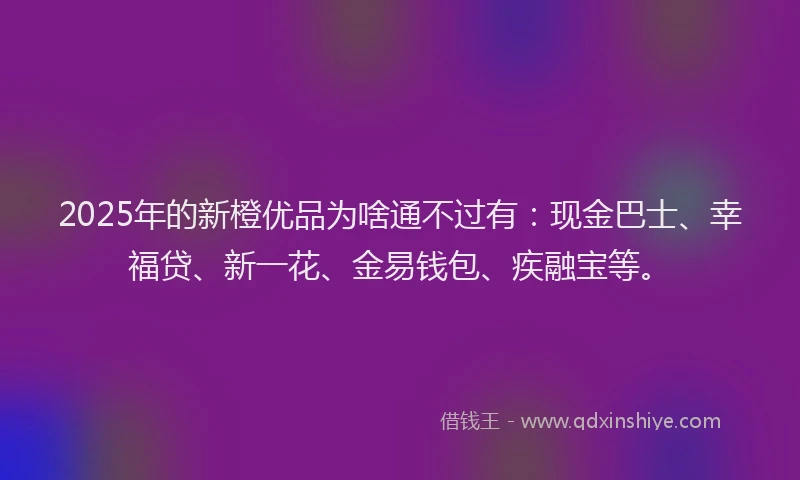 2025年的新橙优品为啥通不过有：现金巴士、幸福贷、新一花、金易钱包、疾融宝等。