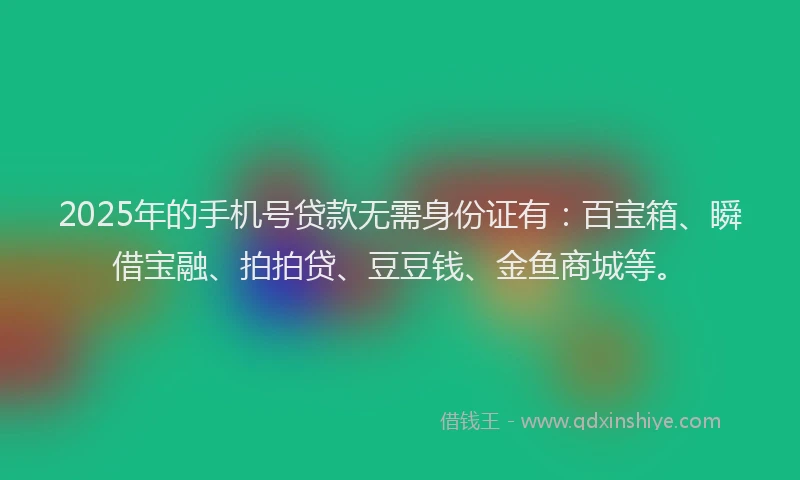 2025年的手机号贷款无需身份证有：百宝箱、瞬借宝融、拍拍贷、豆豆钱、金鱼商城等。