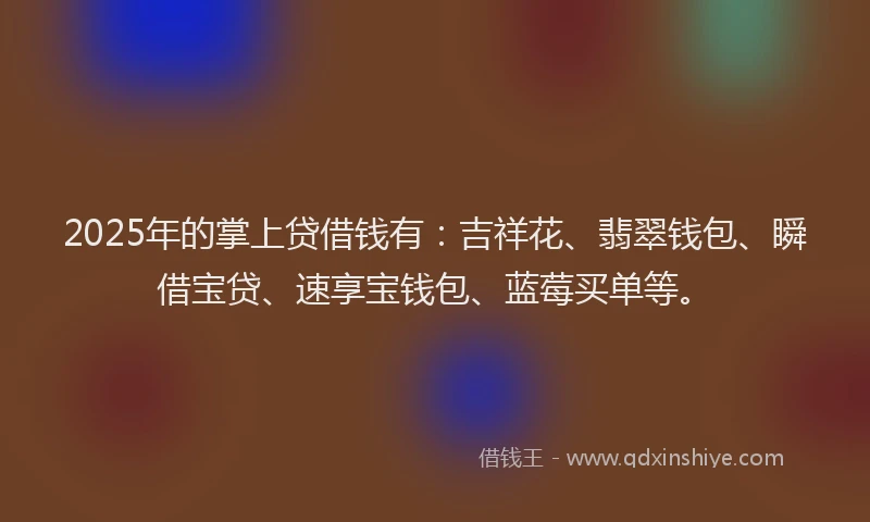 2025年的掌上贷借钱有：吉祥花、翡翠钱包、瞬借宝贷、速享宝钱包、蓝莓买单等。