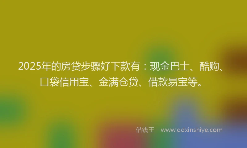 2025年的房贷步骤好下款有：现金巴士、酷购、口袋信用宝、金满仓贷、借款易宝等。