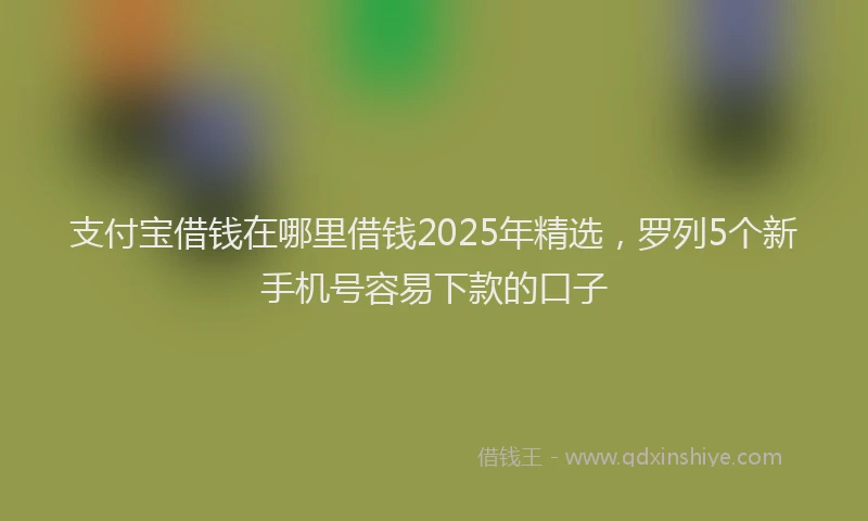 支付宝借钱在哪里借钱2025年精选，罗列5个新手机号容易下款的口子