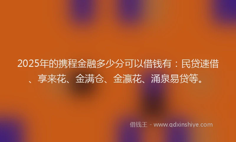 2025年的携程金融多少分可以借钱有：民贷速借、享来花、金满仓、金瀛花、涌泉易贷等。