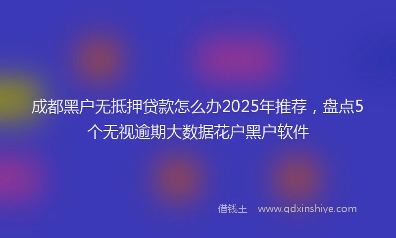 成都黑户无抵押贷款怎么办2025年推荐，盘点5个无视逾期大数据花户黑户软件