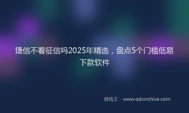 捷信不看征信吗2025年精选，盘点5个门槛低易下款软件