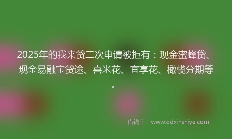 2025年的我来贷二次申请被拒有：现金蜜蜂贷、现金易融宝贷途、喜米花、宜享花、橄榄分期等。